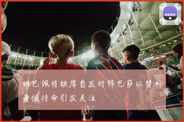 姆巴佩将缺席首发对阵巴萨以替补身份待命引发关注