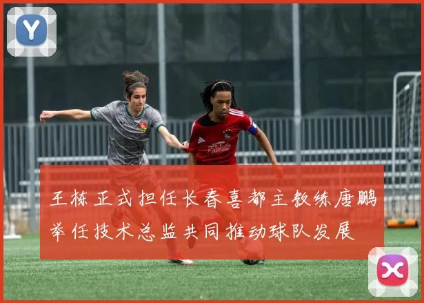 王栋正式担任长春喜都主教练唐鹏举任技术总监共同推动球队发展