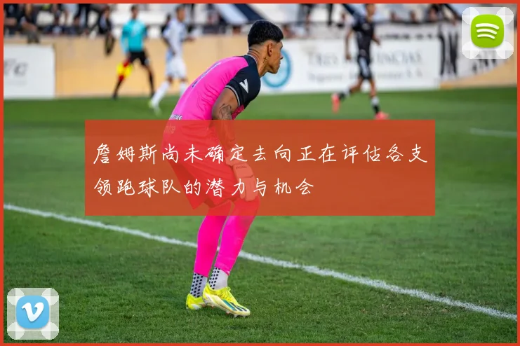 詹姆斯尚未确定去向正在评估各支领跑球队的潜力与机会