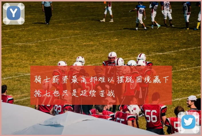 骑士薪资最高却难以摆脱困境赢下抢七也只是延续苦战