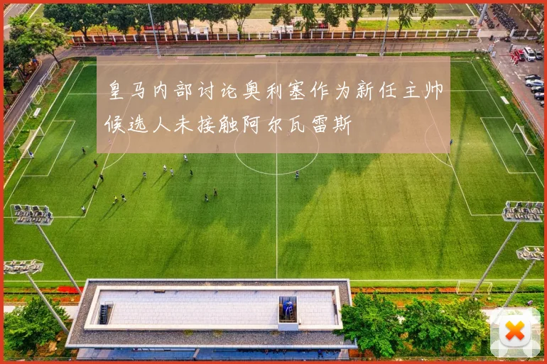 皇马内部讨论奥利塞作为新任主帅候选人未接触阿尔瓦雷斯