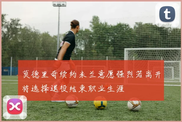莫德里奇续约米兰意愿强烈若离开将选择退役结束职业生涯