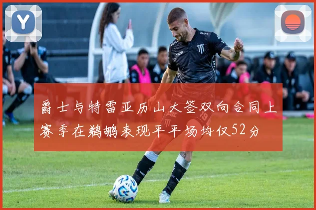 爵士与特雷亚历山大签双向合同上赛季在鹈鹕表现平平场均仅52分
