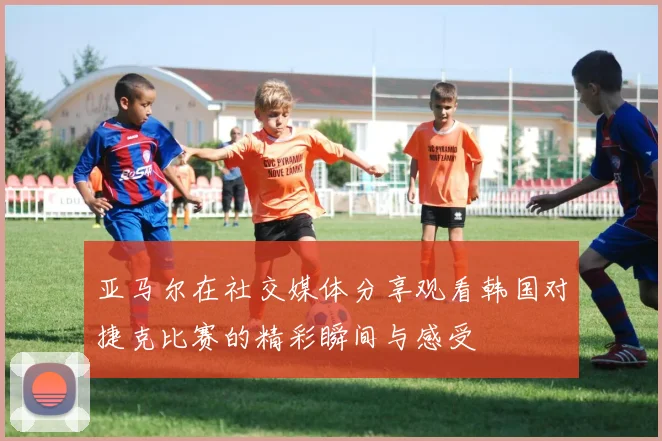 亚马尔在社交媒体分享观看韩国对捷克比赛的精彩瞬间与感受