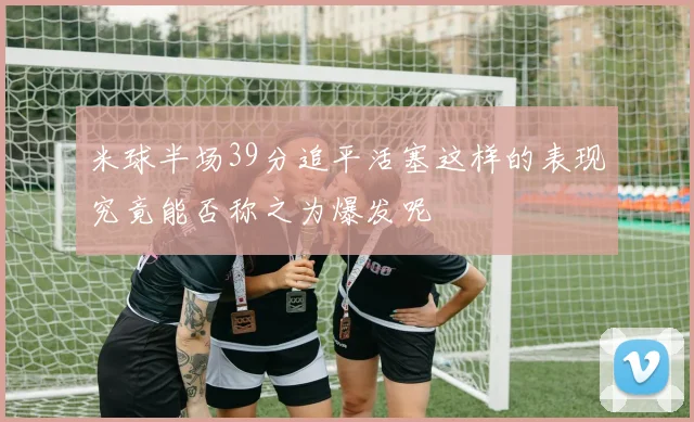 米球半场39分追平活塞这样的表现究竟能否称之为爆发呢