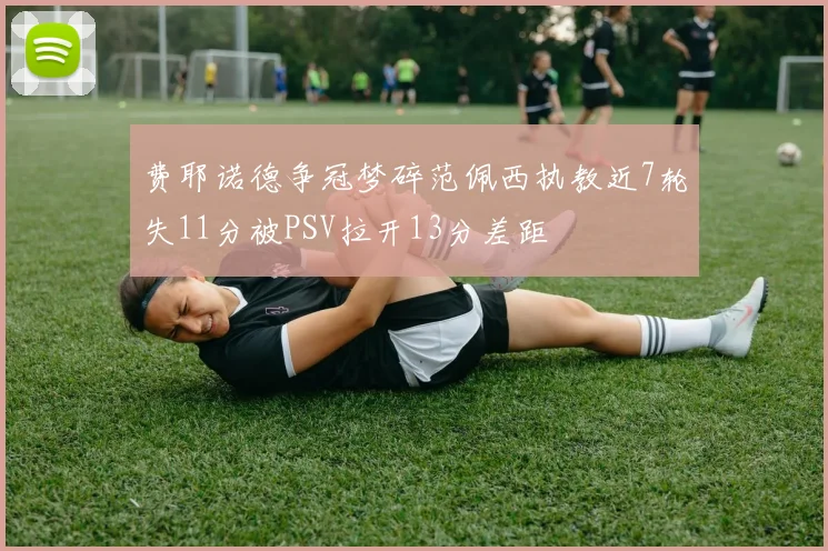 费耶诺德争冠梦碎范佩西执教近7轮失11分被PSV拉开13分差距