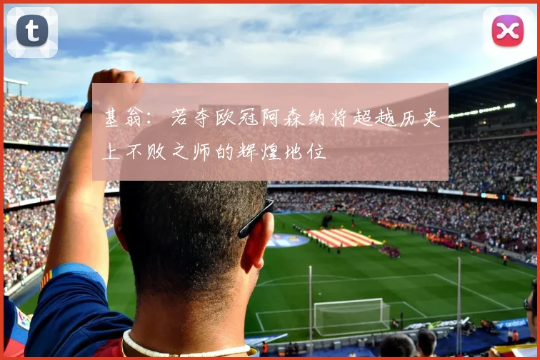基翁：若夺欧冠阿森纳将超越历史上不败之师的辉煌地位