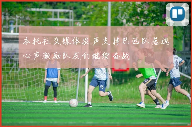 本托社交媒体发声支持巴西队落选心声激励队友们继续奋战