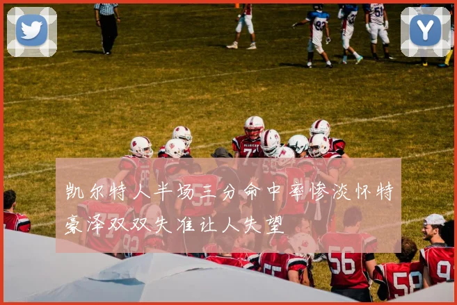 凯尔特人半场三分命中率惨淡怀特豪泽双双失准让人失望