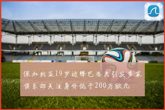 保加利亚19岁边锋巴洛夫引发多家俱乐部关注身价低于200万欧元