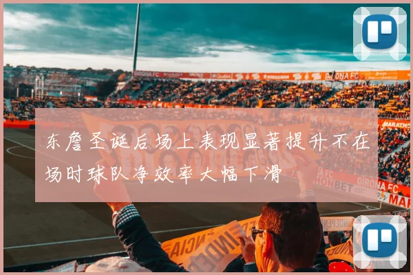 东詹圣诞后场上表现显著提升不在场时球队净效率大幅下滑