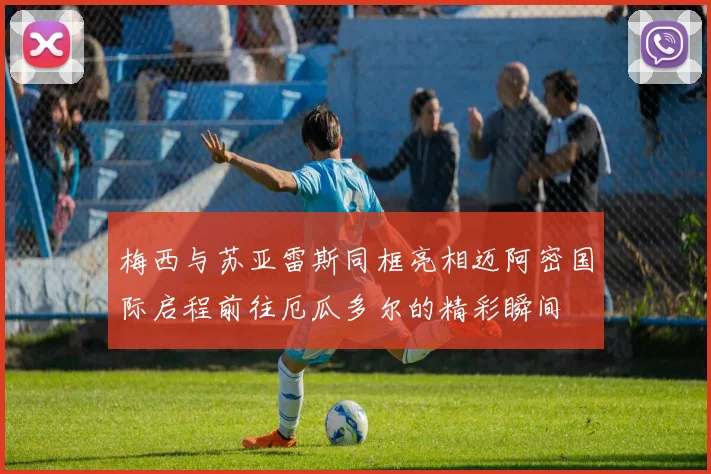 梅西与苏亚雷斯同框亮相迈阿密国际启程前往厄瓜多尔的精彩瞬间