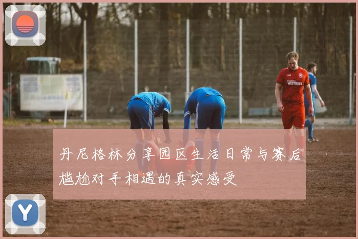 丹尼格林分享园区生活日常与赛后尴尬对手相遇的真实感受