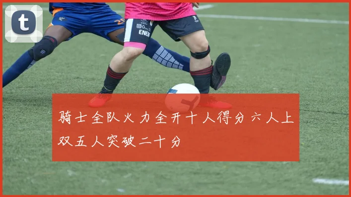 骑士全队火力全开十人得分六人上双五人突破二十分
