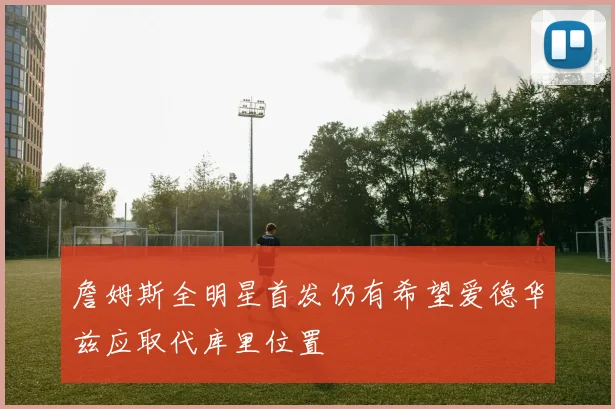 詹姆斯全明星首发仍有希望爱德华兹应取代库里位置