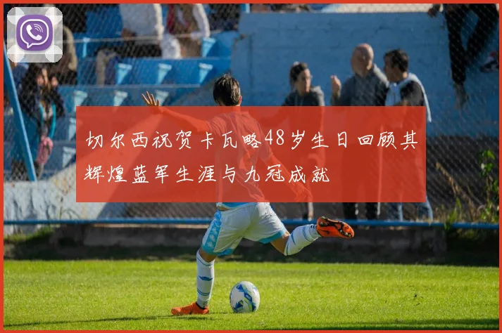 切尔西祝贺卡瓦略48岁生日回顾其辉煌蓝军生涯与九冠成就