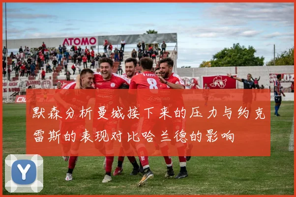 默森分析曼城接下来的压力与约克雷斯的表现对比哈兰德的影响