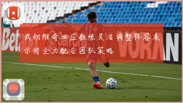 武切维奇回应教练灵活调整阵容表示将全力配合团队策略