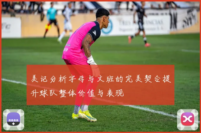 美记分析字母与文班的完美契合提升球队整体价值与表现