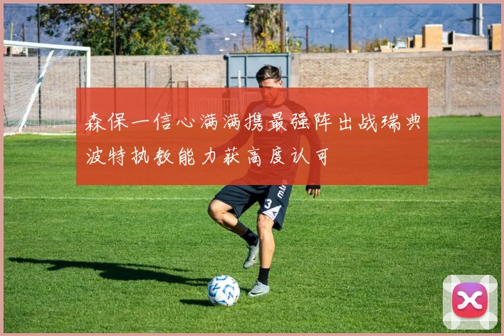 森保一信心满满携最强阵出战瑞典波特执教能力获高度认可