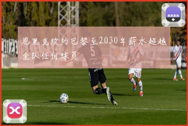 恩里克续约巴黎至2030年薪水超越全队任何球员