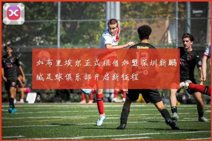 加布里埃尔正式租借加盟深圳新鹏城足球俱乐部开启新征程