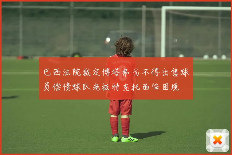 巴西法院裁定博塔弗戈不得出售球员偿债球队老板特克托面临困境
