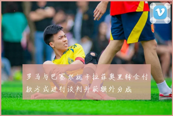 罗马与巴塞尔就卡拉菲奥里转会付款方式进行谈判并获额外分成